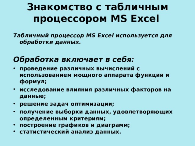 Знакомство с табличным процессором MS Excel  Табличный процессор MS Excel используется для обработки данных.  Обработка включает в себя:  проведение различных вычислений с использованием мощного аппарата функции и формул; исследование влияния различных факторов на данные; решение задач оптимизации; получение выборки данных, удовлетворяющих определенным критериям; построение графиков и диаграмм; статистический анализ данных.  