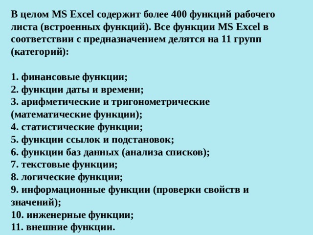 В целом MS Excel содержит более 400 функций рабочего листа (встроенных функций). Все функции MS Excel в соответствии с предназначением делятся на 11 групп (категорий):  1. финансовые функции; 2. функции даты и времени; 3. арифметические и тригонометрические (математические функции); 4. статистические функции; 5. функции ссылок и подстановок; 6. функции баз данных (анализа списков); 7. текстовые функции; 8. логические функции; 9. информационные функции (проверки свойств и значений); 10. инженерные функции; 11. внешние функции.  