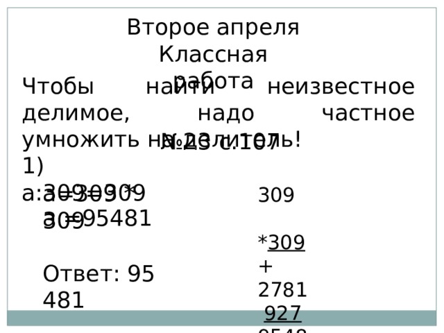 Второе апреля Классная работа Чтобы найти неизвестное делимое, надо частное умножить на делитель! № 23 с.107 1) а:309=309  309  * 309 + 2781  927 95481  а=309 * 309 а =95481 Ответ: 95 481 