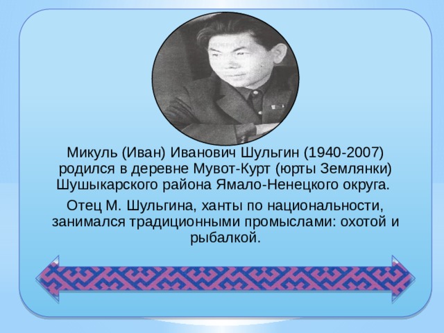 Микуль (Иван) Иванович Шульгин (1940-2007) родился в деревне Мувот-Курт (юрты Землянки) Шушыкарского района Ямало-Ненецкого округа. Отец М. Шульгина, ханты по национальности, занимался традиционными промыслами: охотой и рыбалкой. 