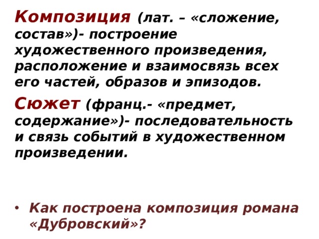 Композиция  (лат. – «сложение, состав»)- построение художественного произведения, расположение и взаимосвязь всех его частей, образов и эпизодов. Сюжет  (франц.- «предмет, содержание»)- последовательность и связь событий в художественном произведении.   Как построена композиция романа «Дубровский»? Произведение состоит из глав.  