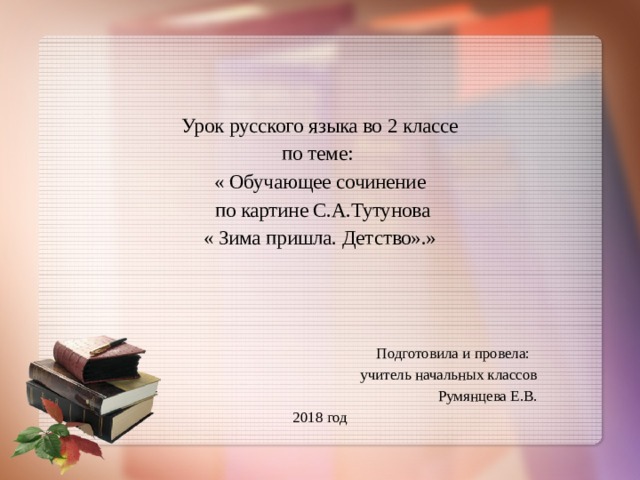 Урок русского языка во 2 классе по теме: « Обучающее сочинение  по картине С.А.Тутунова « Зима пришла. Детство».» Подготовила и провела: учитель начальных классов Румянцева Е.В. 2018 год 