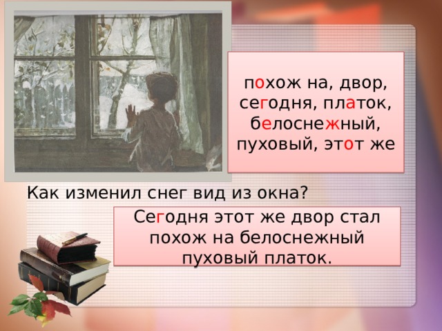 п о хож на, двор, се г одня, пл а ток, б е лосне ж ный, пуховый, эт о т же Как изменил снег вид из окна? Се г одня этот же двор стал похож на белоснежный пуховый платок. 