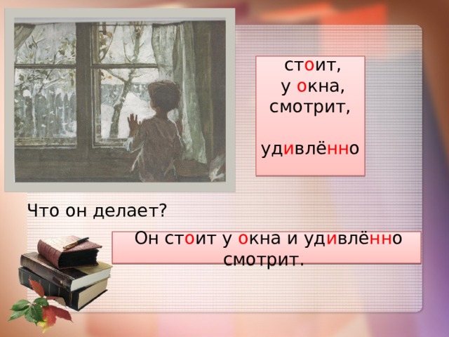  ст о ит,  у о кна, смотрит,  уд и влё нн о Что он делает?  Он ст о ит у о кна и уд и влё нн о смотрит. 