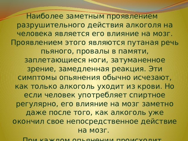 Наиболее заметным проявлением разрушительного действия алкоголя на человека является его влияние на мозг. Проявлением этого являются путаная речь пьяного, провалы в памяти, заплетающиеся ноги, затуманенное зрение, замедленная реакция. Эти симптомы опьянения обычно исчезают, как только алкоголь уходит из крови. Но если человек употребляет спиртное регулярно, его влияние на мозг заметно даже после того, как алкоголь уже окончил свое непосредственное действие на мозг. При каждом опьянении происходит разрушение мозговых клеток. 