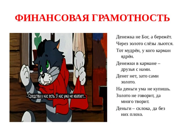 ФИНАНСОВАЯ ГРАМОТНОСТЬ Денежка не Бог, а бережёт. Через золото слёзы льются. Тот мудрён, у кого карман ядрён. Денежки в кармане – друзья с нами. Денег нет, зато сами золото. На деньги ума не купишь. Золото не говорит, да много творит. Деньги – склока, да без них плохо. 