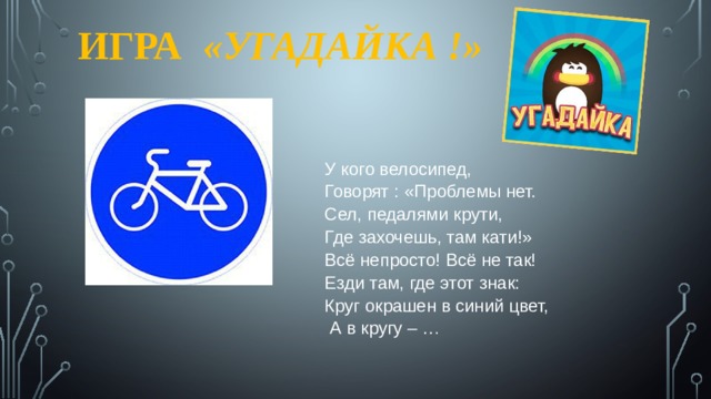 ИГРА  «УГАДАЙКА !» У кого велосипед, Говорят : «Проблемы нет. Сел, педалями крути, Где захочешь, там кати!» Всё непросто! Всё не так! Езди там, где этот знак: Круг окрашен в синий цвет,  А в кругу – … 