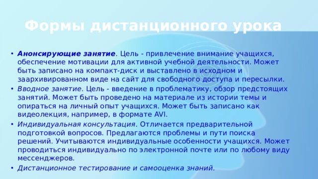 Формы дистанционного урока Анонсирующие занятие . Цель - привлечение внимание учащихся, обеспечение мотивации для активной учебной деятельности. Может быть записано на компакт-диск и выставлено в исходном и заархивированном виде на сайт для свободного доступа и пересылки. Вводное занятие . Цель - введение в проблематику, обзор предстоящих занятий. Может быть проведено на материале из истории темы и опираться на личный опыт учащихся. Может быть записано как видеолекция, например, в формате AVI. Индивидуальная консультация . Отличается предварительной подготовкой вопросов. Предлагаются проблемы и пути поиска решений. Учитываются индивидуальные особенности учащихся. Может проводиться индивидуально по электронной почте или по любому виду мессенджеров. Дистанционное тестирование и самооценка знаний. 