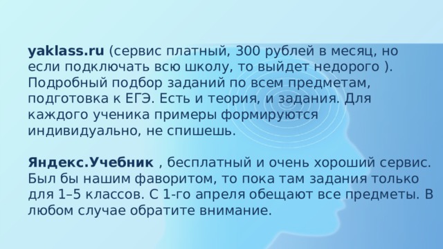 yaklass.ru  (сервис платный, 300 рублей в месяц, но если подключать всю школу, то выйдет недорого ). Подробный подбор заданий по всем предметам, подготовка к ЕГЭ. Есть и теория, и задания. Для каждого ученика примеры формируются индивидуально, не спишешь.   Яндекс.Учебник  , бесплатный и очень хороший сервис. Был бы нашим фаворитом, то пока там задания только для 1–5 классов. С 1-го апреля обещают все предметы. В любом случае обратите внимание.   