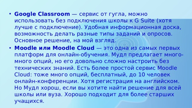 Google Classroom  — сервис от гугла, можно использовать без подключения школы к G Suite (хотя лучше с подключение). Удобная информационная доска, возможность делать разные типы заданий и опросов. Основное решение, на мой взгляд. Moodle или Moodle Cloud  — это одна из самых первых платформ для онлайн-обучения. Мудл предлагает много-много опций, но его довольно сложно настроить без технических знаний. Есть более простой сервис Moodle Cloud: тоже много опций, бесплатный, до 10 человек онлайн-конференции. Хотя регистрация на английском. Но Мудл хорош, если вы хотите найти решение для всей школы или вуза. Хорошо подходит для более старших учащихся. 