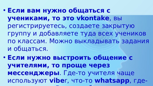 Если вам нужно общаться с учениками, то это vkontake , вы регистрируетесь, создаете закрытую группу и добавляете туда всех учеников по классам. Можно выкладывать задания и общаться. Если нужно выстроить общение с учителями, то проще через мессенджеры . Где-то учителя чаще используют vibe r, что-то whatsapp , где-то телеграм . Важно выбрать один, создать группу там. 