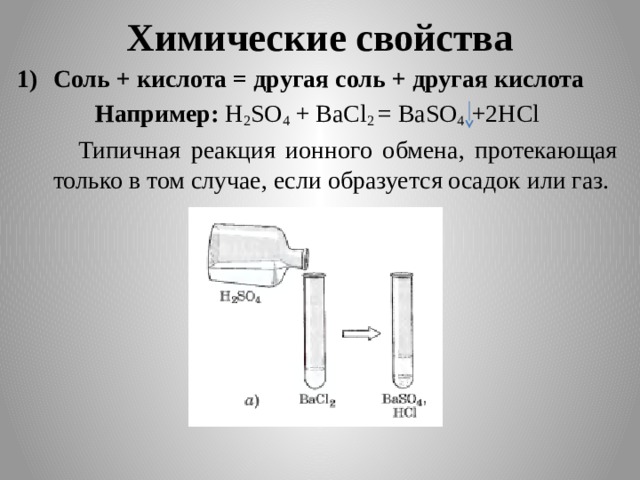 Химические свойства Соль + кислота = другая соль + другая кислота Например: H 2 SO 4 + BaCl 2 = BaSO 4 +2HCl  Типичная реакция ионного обмена, протекающая только в том случае, если образуется осадок или газ.   