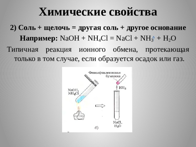 Химические свойства 2) Соль + щелочь = другая соль + другое основание Например: NaOH + NH 4 Cl = NaCl + NH 3 + H 2 O Типичная реакция ионного обмена, протекающая только в том случае, если образуется осадок или газ. 