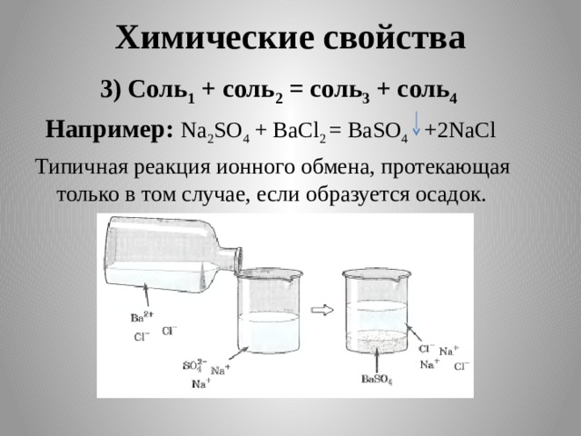 Химические свойства  3) Соль 1 + соль 2 = соль 3 + соль 4   Например: Na 2 SO 4 + BaCl 2 = BaSO 4 +2NaCl Типичная реакция ионного обмена, протекающая только в том случае, если образуется осадок.     