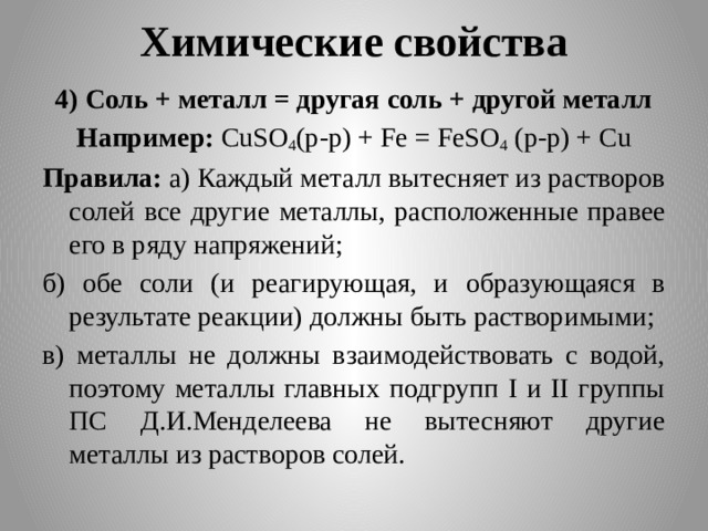 Химические свойства 4) Соль + металл = другая соль + другой металл Например: CuSO 4 (p-p) + Fe = FeSO 4 (p-p) + Cu Правила: а) Каждый металл вытесняет из растворов солей все другие металлы, расположенные правее его в ряду напряжений; б) обе соли (и реагирующая, и образующаяся в результате реакции) должны быть растворимыми; в) металлы не должны взаимодействовать с водой, поэтому металлы главных подгрупп I и II группы ПС Д.И.Менделеева не вытесняют другие металлы из растворов солей.  