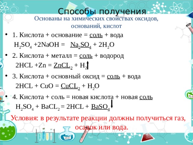 Способы получения   Основаны на химических свойствах оксидов, оснований, кислот 1. Кислота + основание = соль + вода  H 2 SO 4 +2NaOH = Na 2 SO 4 + 2H 2 O 2. Кислота + металл = соль + водород  2HCL +Zn = ZnCL 2 + H 2 3. Кислота + основный оксид = соль + вода  2HCL + CuO = CuCL 2 + H 2 O 4. Кислота + соль = новая кислота + новая соль  H 2 SO 4 + BaCL 2 = 2HCL + BaSO 4  Условия: в результате реакции должны получиться газ, осадок или вода.  