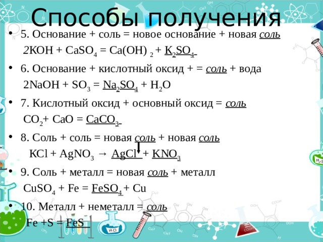 Способы получения   5. Основание + соль = новое основание + новая соль  2 КОН + СаSO 4 = Са(ОН) 2 + К 2 SO 4  6. Основание + кислотный оксид + = соль + вода  2NaOH + SO 3 = Na 2 SO 4 + H 2 O 7. Кислотный оксид + основный оксид = соль  СО 2 + СаО = СаСО 3  8. Соль + соль = новая соль + новая соль   КСl + AgNO 3 → AgCl + KNO 3 9. Соль + металл = новая соль  + металл  CuSO 4 + Fe = FeSO 4 + Cu 10. Металл + неметалл = соль   Fe +S = FeS  