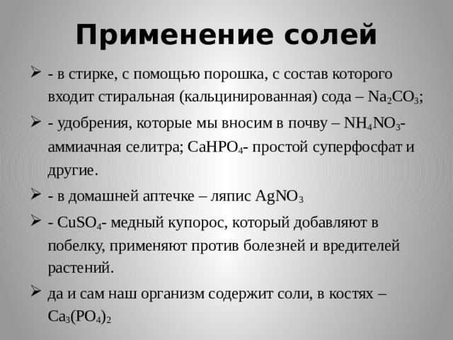 Применение солей - в стирке, с помощью порошка, с состав которого входит стиральная (кальцинированная) сода – Na 2 CO 3 ; - удобрения, которые мы вносим в почву – NH 4 NO 3 - аммиачная селитра; CaHPO 4 - простой суперфосфат и другие. - в домашней аптечке – ляпис AgNO 3 - СuSO 4 - медный купорос, который добавляют в побелку, применяют против болезней и вредителей растений. да и сам наш организм содержит соли, в костях – Ca 3 (PO 4 ) 2 