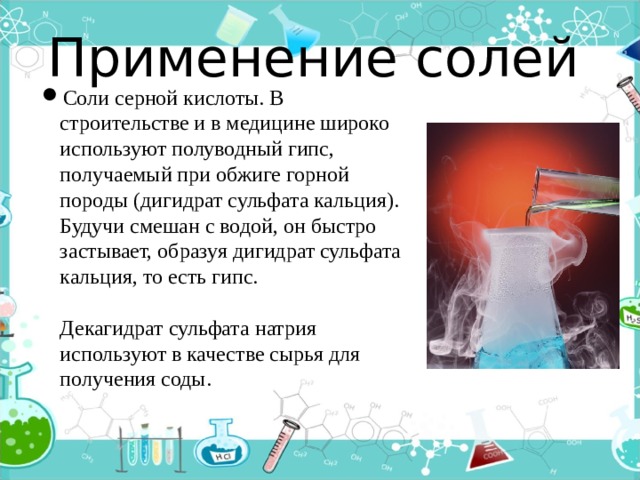 Применение солей Соли серной кислоты. В строительстве и в медицине широко используют полуводный гипс, получаемый при обжиге горной породы (дигидрат сульфата кальция). Будучи смешан с водой, он быстро застывает, образуя дигидрат сульфата кальция, то есть гипс.   Декагидрат сульфата натрия используют в качестве сырья для получения соды. 