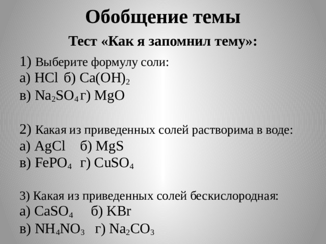 Обобщение темы Тест «Как я запомнил тему»: 1) Выберите формулу соли: а) HCl  б) Ca(OH) 2 в) Na 2 SO 4  г) MgО 2) Какая из приведенных солей растворима в воде: а) AgCl  б) MgS в) FePO 4  г) CuSO 4 3) Какая из приведенных солей бескислородная: а) CаSO 4  б) KBr в) NH 4 NO 3 г) Na 2 CO 3 