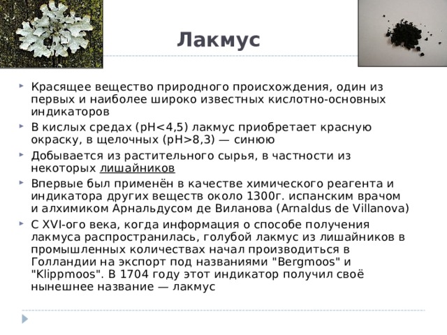 Лакмус   Красящее вещество природного происхождения, один из первых и наиболее широко известных кислотно-основных индикаторов В кислых средах (pH8,3) — синюю Добывается из растительного сырья, в частности из некоторых  лишайников Впервые был применён в качестве химического реагента и индикатора других веществ около 1300г. испанским врачом и алхимиком Арнальдусом де Виланова (Arnaldus de Villanova) С XVI-ого века, когда информация о способе получения лакмуса распространилась, голубой лакмус из лишайников в промышленных количествах начал производиться в Голландии на экспорт под названиями 