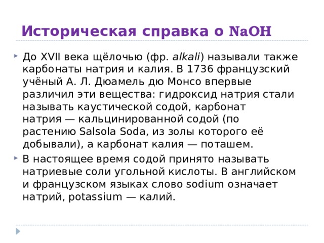 Историческая справка о NaOH До XVII века щёлочью (фр.  alkali ) называли также карбонаты натрия и калия. В 1736 французский учёный А. Л. Дюамель дю Монсо впервые различил эти вещества: гидроксид натрия стали называть каустической содой, карбонат натрия — кальцинированной содой (по растению Salsola Soda, из золы которого её добывали), а карбонат калия — поташем. В настоящее время содой принято называть натриевые соли угольной кислоты. В английском и французском языках слово sodium означает натрий, potassium — калий. 