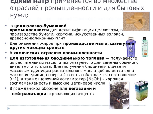Едкий натр  применяется во множестве отраслей промышленности и для бытовых нужд:   в  целлюлозно-бумажной промышленности  для делигнификации целлюлозы, в производстве бумаги, картона, искусственных волокон, древесно-волоконных плит Для омыления жиров при  производстве мыла, шампуня и других моющих средств В  химических отраслях промышленности   Для изготовления биодизельного топлива  — получаемого из растительных масел и используемого для замены обычного дизельного топлива. Для получения биодизеля к девяти массовым единицам растительного масла добавляется одна массовая единица спирта (то есть соблюдается соотношение 9 :1), а также щелочной катализатор (NaOH) – хорошая воспламеняемость и высокое цетановое число В гражданской обороне для  дегазации и   нейтрализации  отравляющих веществ 