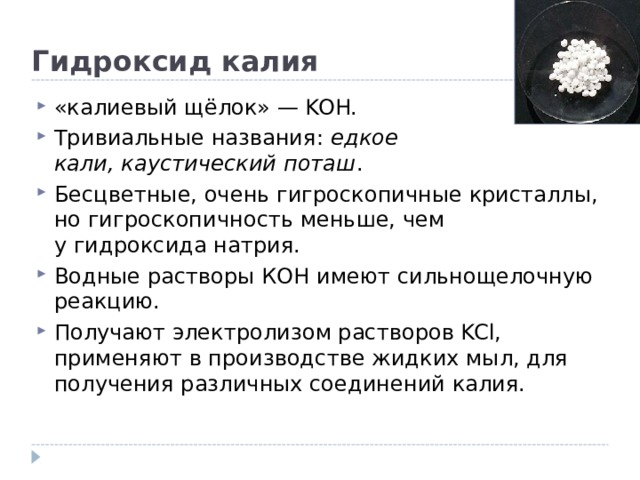 Гидроксид калия «калиевый щёлок» — KOH. Тривиальные названия:  едкое кали,   каустический поташ . Бесцветные, очень гигроскопичные кристаллы, но гигроскопичность меньше, чем у гидроксида натрия. Водные растворы КОН имеют сильнощелочную реакцию. Получают электролизом растворов KCl, применяют в производстве жидких мыл, для получения различных соединений калия.  