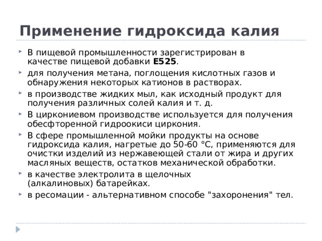 Применение гидроксида калия В пищевой промышленности зарегистрирован в качестве пищевой добавки  E525 . для получения метана, поглощения кислотных газов и обнаружения некоторых катионов в растворах. в производстве жидких мыл, как исходный продукт для получения различных солей калия и т. д. В циркониевом производстве используется для получения обесфторенной гидроокиси циркония. В сфере промышленной мойки продукты на основе гидроксида калия, нагретые до 50-60 °С, применяются для очистки изделий из нержавеющей стали от жира и других масляных веществ, остатков механической обработки. в качестве электролита в щелочных (алкалиновых) батарейках. в ресомации - альтернативном способе 