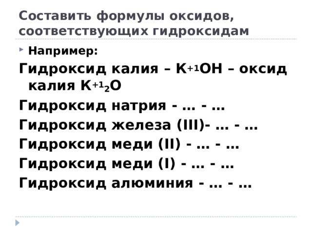 Составить формулы оксидов, соответствующих гидроксидам Например: Гидроксид калия – К +1 ОН – оксид калия К +1 2 О Гидроксид натрия - … - … Гидроксид железа ( III )- … - … Гидроксид меди ( II ) - … - … Гидроксид меди ( I ) - … - … Гидроксид алюминия - … - … 