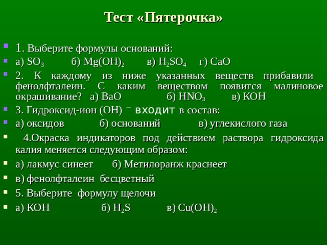 Тест «Пятерочка» 1 . Выберите формулы оснований: а) SO 3  б) Mg(OH) 2  в) H 2 SO 4   г) СаО 2. К каждому из ниже указанных веществ прибавили фенолфталеин. С каким веществом появится малиновое окрашивание? а) BaO   б) HNO 3  в) КОН 3. Гидроксид-ион (OH) ⁻ входит в состав: а) оксидов б) оснований в) углекислого газа  4. Окраска индикаторов под действием раствора гидроксида калия меняется следующим образом: а) лакмус синеет б) Метилоранж краснеет в) фенолфталеин бесцветный 5. Выберите формулу щелочи а) КОН   б) H 2 S   в) С u (ОН) 2 