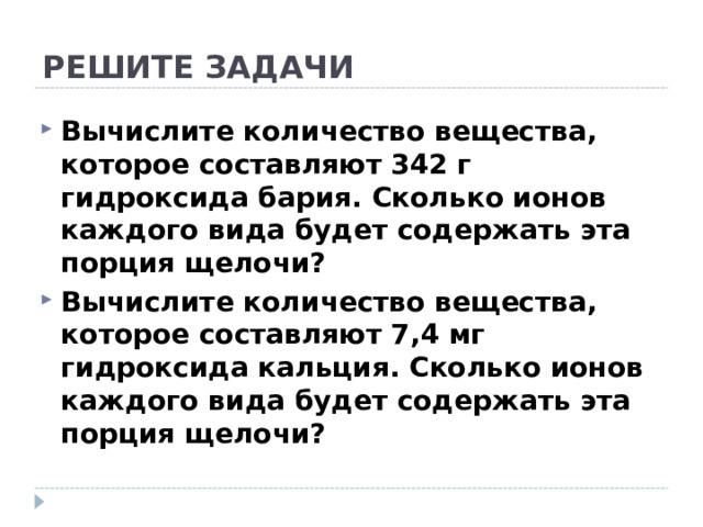 РЕШИТЕ ЗАДАЧИ Вычислите количество вещества, которое составляют 342 г гидроксида бария. Сколько ионов каждого вида будет содержать эта порция щелочи? Вычислите количество вещества, которое составляют 7,4 мг гидроксида кальция. Сколько ионов каждого вида будет содержать эта порция щелочи? 