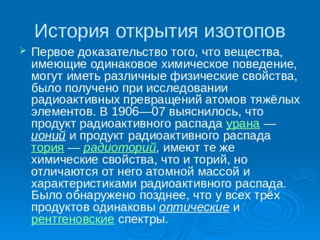 История открытия изотопов Первое доказательство того, что вещества, имеющие одинаковое химическое поведение, могут иметь различные физические свойства, было получено при исследовании радиоактивных превращений атомов тяжёлых элементов. В 1906—07 выяснилось, что продукт радиоактивного распада урана  — ионий и продукт радиоактивного распада тория  — радиоторий , имеют те же химические свойства, что и торий, но отличаются от него атомной массой и характеристиками радиоактивного распада. Было обнаружено позднее, что у всех трёх продуктов одинаковы оптические и рентгеновские спектры. 