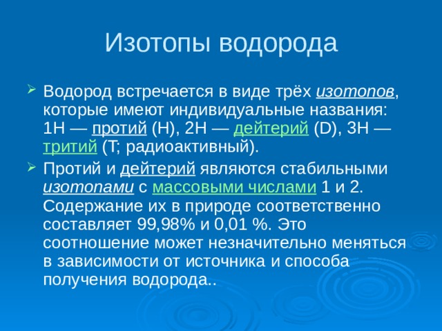 Изотопы водорода Водород встречается в виде трёх изотопов , которые имеют индивидуальные названия: 1H — протий (Н), 2Н — дейтерий (D), 3Н — тритий (T; радиоактивный). Протий и дейтерий являются стабильными изотопами с массовыми числами 1 и 2. Содержание их в природе соответственно составляет 99,98% и 0,01 %. Это соотношение может незначительно меняться в зависимости от источника и способа получения водорода.. 