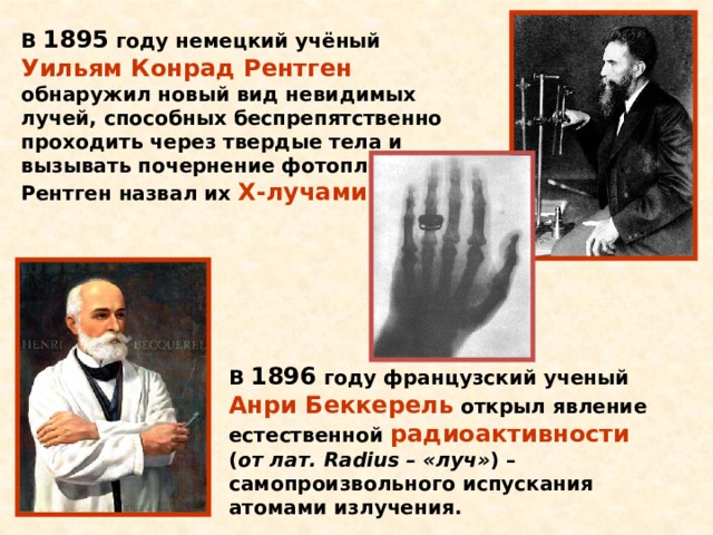 В 1895 году немецкий учёный Уильям Конрад Рентген обнаружил новый вид невидимых лучей, способных беспрепятственно проходить через твердые тела и вызывать почернение фотоплёнки. Рентген назвал их Х-лучами . В 1896 году французский ученый Анри Беккерель открыл явление естественной радиоактивности ( от лат. Radius – «луч» ) – самопроизвольного испускания атомами излучения. 