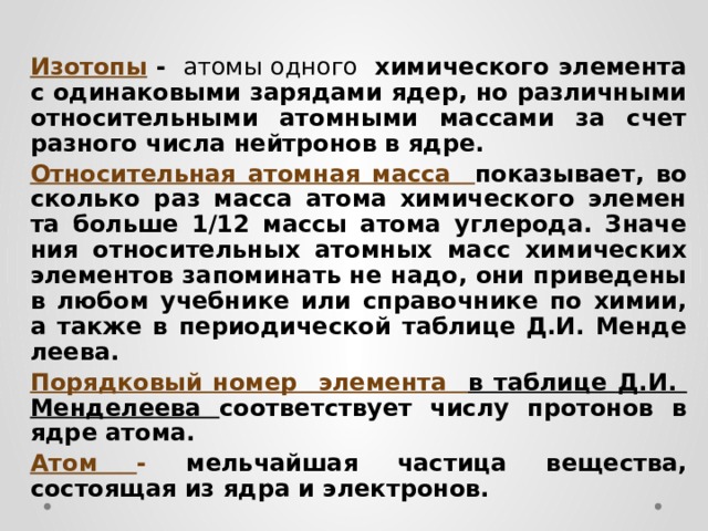 Изотопы -   атомы одного химического элемента с одинаковыми зарядами ядер, но различными относительными атомными массами за счет разного числа нейтронов в ядре. Относительная атомная масса по­ка­зы­ва­ет, во сколь­ко раз масса атома хи­ми­че­ско­го эле­мен­та боль­ше 1/12 массы атома уг­ле­ро­да. Зна­че­ния от­но­си­тель­ных атом­ных масс хи­ми­че­ских эле­мен­тов за­по­ми­нать не надо, они при­ве­де­ны в любом учеб­ни­ке или спра­воч­ни­ке по химии, а также в пе­ри­о­ди­че­ской таб­ли­це Д.И. Мен­де­ле­е­ва. Порядковый номер элемента в таблице Д.И. Менделеева соответствует числу протонов в ядре атома. Атом - мельчайшая частица вещества, состоящая из ядра и электронов.  