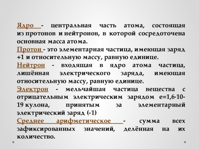 Ядро - центральная часть атома, состоящая из протонов и нейтронов, в которой сосредоточена основная масса атома. Протон -  это элементарная частица, имеющая заряд +1 и относительную массу, равную единице. Нейтрон  - входящая в ядро атома частица, лишённая электрического заряда, имеющая относительную массу, равную единице. Электрон  - мельчайшая частица вещества с отрицательным электрическим зарядом е=1,6·10-19 кулона, принятым за элементарный электрический заряд (-1) Среднее арифметическое -  сумма всех зафиксированных значений, делённая на их количество. 