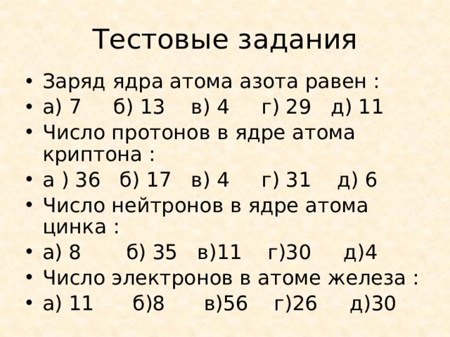 Тестовые задания Заряд ядра атома азота равен : а) 7 б) 13 в) 4 г) 29 д) 11 Число протонов в ядре атома криптона : а ) 36 б) 17 в) 4 г) 31 д) 6 Число нейтронов в ядре атома цинка : а) 8 б) 35 в)11 г)30 д)4 Число электронов в атоме железа : а) 11 б)8 в)56 г)26 д)30 