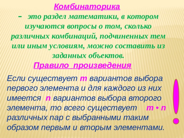 Комбинаторика  –   это раздел математики, в котором изучаются вопросы о том, сколько различных комбинаций, подчиненных тем или иным условиям, можно составить из заданных объектов. Правило произведения Если существует m вариантов выбора первого элемента и для каждого из них имеется n вариантов выбора второго элемента, то всего существует m • n различных пар с выбранными таким образом первым и вторым элементами.  