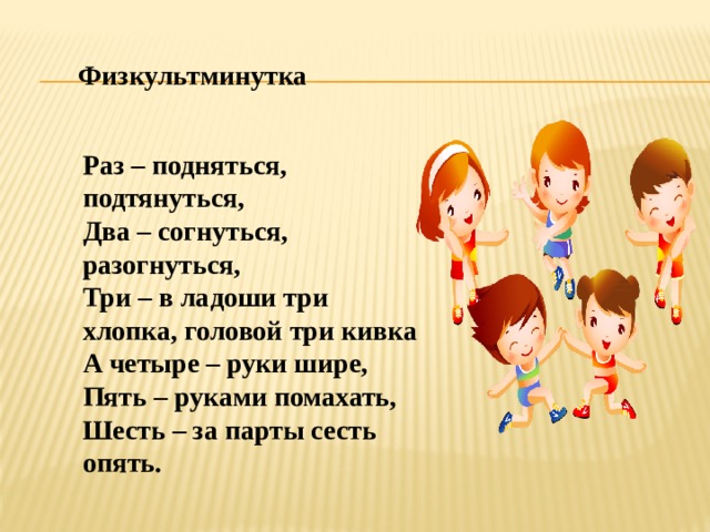 Физкультминутка Раз – подняться, подтянуться, Два – согнуться, разогнуться, Три – в ладоши три хлопка, головой три кивка А четыре – руки шире, Пять – руками помахать, Шесть – за парты сесть опять. 