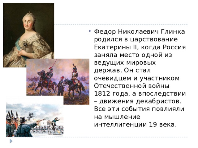 Федор Николаевич Глинка родился в царствование Екатерины II, когда Россия заняла место одной из ведущих мировых держав. Он стал очевидцем и участником Отечественной войны 1812 года, а впоследствии – движения декабристов. Все эти события повлияли на мышление интеллигенции 19 века.  