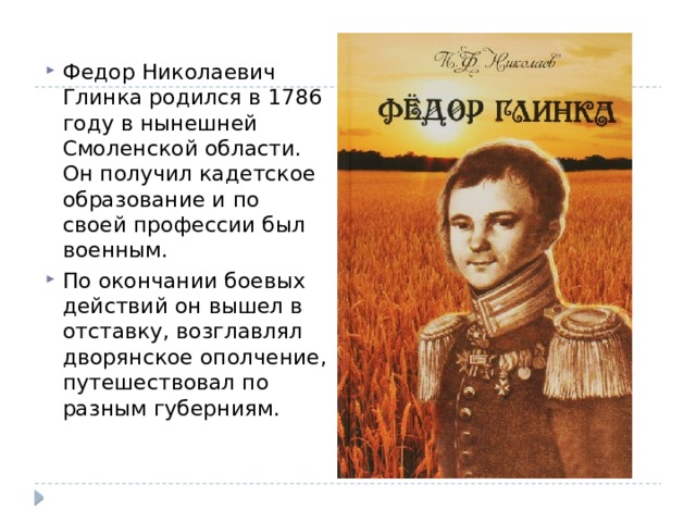 Федор Николаевич Глинка родился в 1786 году в нынешней Смоленской области. Он получил кадетское образование и по своей профессии был военным. По окончании боевых действий он вышел в отставку, возглавлял дворянское ополчение, путешествовал по разным губерниям. 