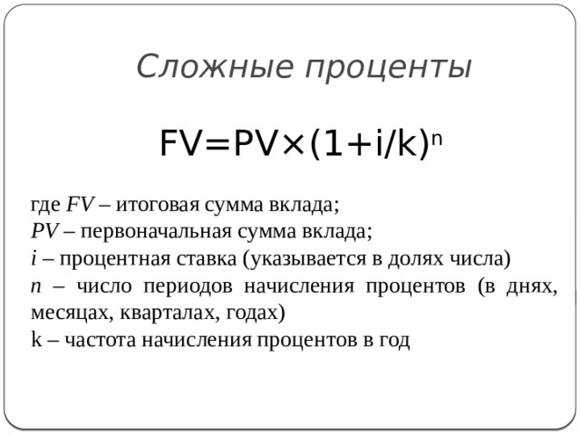Сложные проценты FV=PV×(1+i/k) n где FV – итоговая сумма вклада; PV – первоначальная сумма вклада; i – процентная ставка (указывается в долях числа) n – число периодов начисления процентов (в днях, месяцах, кварталах, годах) k – частота начисления процентов в год 