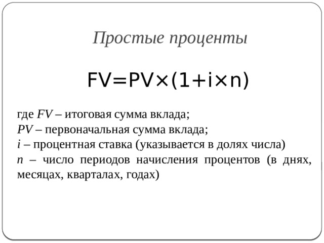 Простые проценты FV=PV×(1+i×n) где FV – итоговая сумма вклада; PV – первоначальная сумма вклада; i – процентная ставка (указывается в долях числа) n – число периодов начисления процентов (в днях, месяцах, кварталах, годах) 