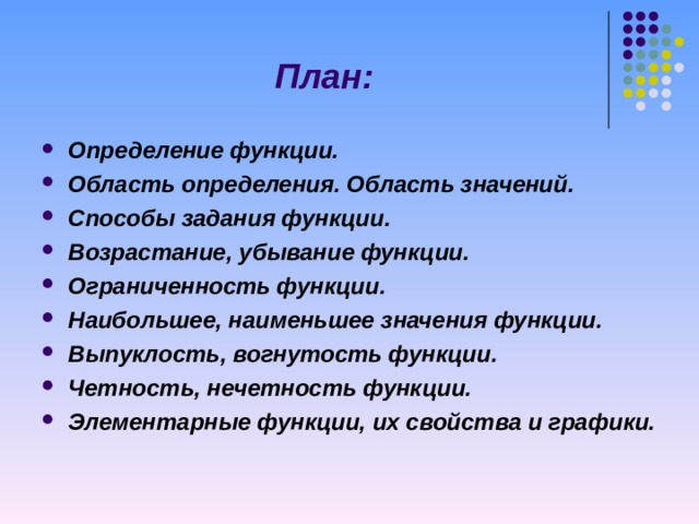 План: Определение функции. Область определения. Область значений. Способы задания функции. Возрастание, убывание функции. Ограниченность функции. Наибольшее, наименьшее значения функции. Выпуклость, вогнутость функции. Четность, нечетность функции. Элементарные функции, их свойства и графики.   