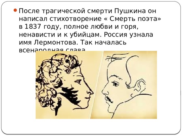После трагической смерти Пушкина он написал стихотворение « Смерть поэта» в 1837 году, полное любви и горя, ненависти и к убийцам. Россия узнала имя Лермонтова. Так началась всенародная слава. 