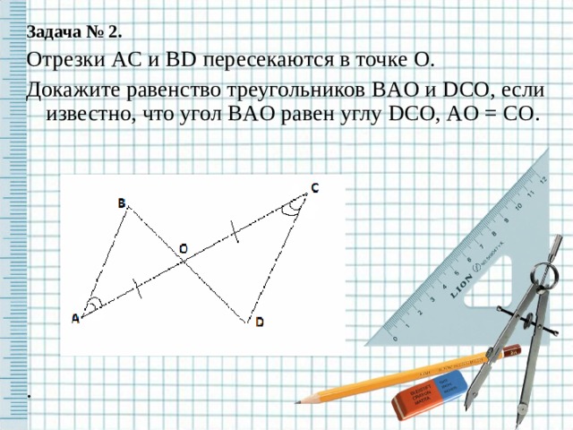 Задача № 2. Отрезки AC и BD пересекаются в точке O . Докажите равенство треугольников BAO и DCO , если известно, что угол BAO равен углу DCO , AO = CO . . 