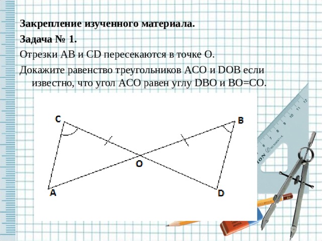 Закрепление изученного материала. Задача № 1. Отрезки AB и CD пересекаются в точке O . Докажите равенство треугольников ACO и DOB если известно, что угол ACO равен углу DBO и BO = CO . 