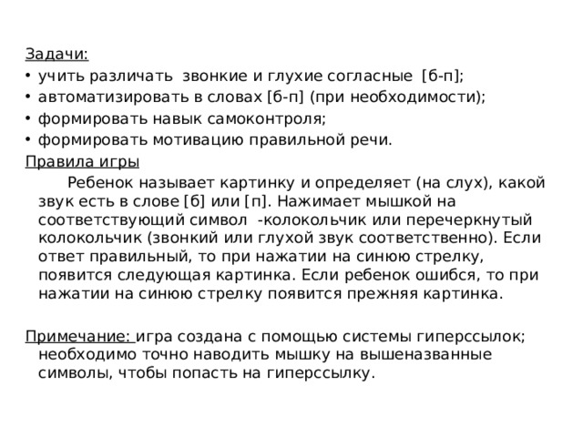 Задачи: учить различать звонкие и глухие согласные [б-п]; автоматизировать в словах [б-п] (при необходимости); формировать навык самоконтроля; формировать мотивацию правильной речи. Правила игры   Ребенок называет картинку и определяет (на слух), какой звук есть в слове [б] или [п]. Нажимает мышкой на соответствующий символ -колокольчик или перечеркнутый колокольчик (звонкий или глухой звук соответственно). Если ответ правильный, то при нажатии на синюю стрелку, появится следующая картинка. Если ребенок ошибся, то при нажатии на синюю стрелку появится прежняя картинка. Примечание: игра создана с помощью системы гиперссылок; необходимо точно наводить мышку на вышеназванные символы, чтобы попасть на гиперссылку. 