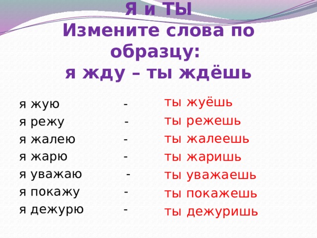 Я и ТЫ  Измените слова по образцу:  я жду – ты ждёшь ты жуёшь ты режешь ты жалеешь ты жаришь ты уважаешь ты покажешь ты дежуришь я жую - я режу - я жалею - я жарю - я уважаю - я покажу - я дежурю - 